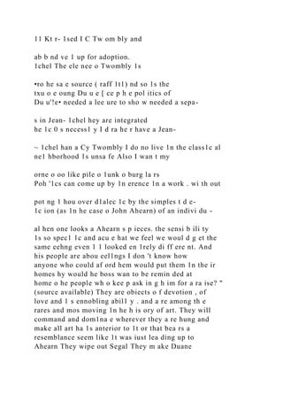 11 Kt r- 1sed I C Tw om bly and
ab b nd ve 1 up for adoption.
1chel The ele nee o Twombly 1s
•ro he sa e source ( raff 1t1) nd so 1s the
txu o e oung Du u e [ ce p h e pol itics of
Du u'!e• needed a lee ure to sho w needed a sepa-
s in Jean- 1chel hey are integrated
he 1c 0 s necess1 y I d ra he r have a Jean-
~ 1chel han a Cy Twombly I do no live 1n the class1c al
ne1 hborhood 1s unsa fe Also I wan t my
orne o oo like pile o 1unk o burg la rs
Poh '1cs can come up by 1n erence 1n a work . wi th out
pot ng 1 hou over d1alec 1c by the simples t d e-
1c ion (as 1n he case o John Ahearn) of an indivi du -
al hen one looks a Ahearn s p ieces. the sensi b ili ty
1s so spec1 1c and acu e hat we feel we woul d g et the
same eehng even 1 1 looked en 1rely di ff ere nt. And
his people are abou eel1ngs I don 't know how
anyone who could af ord hem would put them 1n the ir
homes hy would he boss wan to be remin ded at
home o he people wh o kee p ask in g h im for a ra ise? "
(source available) They are obiects o f devotion , of
love and 1 s ennobling abil1 y . and a re among th e
rares and mos moving 1n he h is ory of art. They will
command and dom1na e wherever they a re hung and
make all art ha 1s anterior to 1t or that bea rs a
resemblance seem like 1t was iust lea ding up to
Ahearn They wipe out Segal They m ake Duane
 