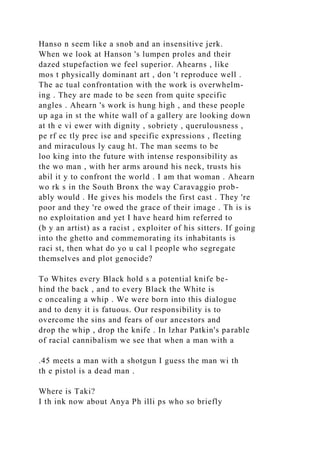 Hanso n seem like a snob and an insensitive jerk.
When we look at Hanson 's lumpen proles and their
dazed stupefaction we feel superior. Ahearns , like
mos t physically dominant art , don 't reproduce well .
The ac tual confrontation with the work is overwhelm-
ing . They are made to be seen from quite specific
angles . Ahearn 's work is hung high , and these people
up aga in st the white wall of a gallery are looking down
at th e vi ewer with dignity , sobriety , querulousness ,
pe rf ec tly prec ise and specific expressions , fleeting
and miraculous ly caug ht. The man seems to be
loo king into the future with intense responsibility as
the wo man , with her arms around his neck, trusts his
abil it y to confront the world . I am that woman . Ahearn
wo rk s in the South Bronx the way Caravaggio prob-
ably would . He gives his models the first cast . They 're
poor and they 're owed the grace of their image . Th is is
no exploitation and yet I have heard him referred to
(b y an artist) as a racist , exploiter of his sitters. If going
into the ghetto and commemorating its inhabitants is
raci st, then what do yo u cal l people who segregate
themselves and plot genocide?
To Whites every Black hold s a potential knife be-
hind the back , and to every Black the White is
c oncealing a whip . We were born into this dialogue
and to deny it is fatuous. Our responsibility is to
overcome the sins and fears of our ancestors and
drop the whip , drop the knife . In lzhar Patkin's parable
of racial cannibalism we see that when a man with a
.45 meets a man with a shotgun I guess the man wi th
th e pistol is a dead man .
Where is Taki?
I th ink now about Anya Ph illi ps who so briefly
 