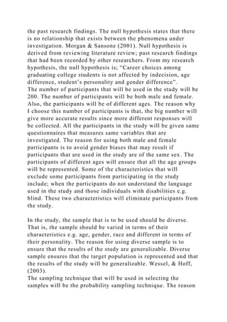 the past research findings. The null hypothesis states that there
is no relationship that exists between the phenomena under
investigation. Morgan & Sansone (2001). Null hypothesis is
derived from reviewing literature review; past research findings
that had been recorded by other researchers. From my research
hypothesis, the null hypothesis is; “Career choices among
graduating college students is not affected by indecision, age
difference, student’s personality and gender difference”.
The number of participants that will be used in the study will be
200. The number of participants will be both male and female.
Also, the participants will be of different ages. The reason why
I choose this number of participants is that, the big number will
give more accurate results since more different responses will
be collected. All the participants in the study will be given same
questionnaires that measures same variables that are
investigated. The reason for using both male and female
participants is to avoid gender biases that may result if
participants that are used in the study are of the same sex. The
participants of different ages will ensure that all the age groups
will be represented. Some of the characteristics that will
exclude some participants from participating in the study
include; when the participants do not understand the language
used in the study and those individuals with disabilities e.g.
blind. These two characteristics will eliminate participants from
the study.
In the study, the sample that is to be used should be diverse.
That is, the sample should be varied in terms of their
characteristics e.g. age, gender, race and different in terms of
their personality. The reason for using diverse sample is to
ensure that the results of the study are generalizable. Diverse
sample ensures that the target population is represented and that
the results of the study will be generalizable. Wessel, & Hoff,
(2003).
The sampling technique that will be used in selecting the
samples will be the probability sampling technique. The reason
 