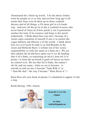 illuminated thi s fleeti ng world . I th ink about clothes
worn by people so re ce ntly and yet how long ago it all
seems that Anya wou ld show up in those cocktail
dresses and of all things, a Ch inese girl in a b londe
wig . And now all the gi rls in the ir cocktail d resses who
never heard of Anya an d how quickl y eac h generation
catches the look of its creators and forge ts the moral
underneath . I think about how one mus t become th e
iconic repre sentation of oneself if one is to outlast the
vague definite ind ifferenc e of the world . I think about
how eve ry b leach bl onde is ca lled Blondie in the
street and Deborah Harry 's refutat ion of her iconic
responsibility to reify her name as a brun ett e. We are
that radiant chi ld and have spent our li ves de fending
that li ttl e baby, co nstructing an ad ul t arou nd 1t to
protec t it from the un listed si gnals of forces we have
no control over. We are that litt le baby, the radian t
chi ld, and our name , what we are to become . is
outside us and we mu st become "Judy Rifk a" or
" Jean-Mi chel " the way I became " Rene Ricar d." •
Rene Rica rd's new book of poems 1s scheduled to appear 1n lhe
s ring
Keith Haring. 1981, button
 