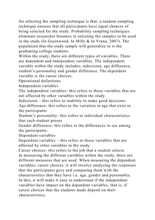 for selecting the sampling technique is that, a random sampling
technique ensures that all participants have equal chances of
being selected for the study. Probability sampling techniques
eliminate researcher biasness in selecting the samples to be used
in the study (In Greenwood, In Mills & In Vrana, 2007). The
population that the study sample will generalize to is the
graduating college students.
Within the study, there are different types of variables. There
are dependent and independent variables. The independent
variable within the study includes; indecision, age difference,
student’s personality and gender difference. The dependent
variable is the career choices.
Operational definitions
Independent variables
The independent variables- this refers to those variables that are
not affected by other variables within the study.
Indecision – this refers to inability to make good decisions
Age difference- this refers to the variation in age that exist in
the participants
Student’s personality- this refers to individual characteristics
that each student posses
Gender difference- this refers to the differences in sex among
the participants.
Dependent variables
Dependent variables – this refers to those variables that are
affected by other variables in the study.
Career choices- this refers to the job that a student selects
In measuring the different variables within the study, there are
different measures that are used. When measuring the dependent
variables; career choices, it will involve analyzing the responses
that the participants gave and comparing them with the
characteristics that they have i.e. age, gender and personality.
In this, it will make it easy to understand if the independent
variables have impact on the dependent variables, that is, if
career choices that the students made depend on their
characteristics.
 