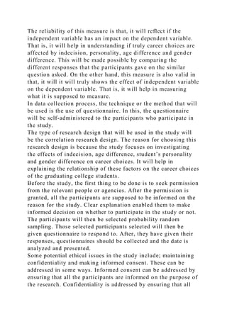 The reliability of this measure is that, it will reflect if the
independent variable has an impact on the dependent variable.
That is, it will help in understanding if truly career choices are
affected by indecision, personality, age difference and gender
difference. This will be made possible by comparing the
different responses that the participants gave on the similar
question asked. On the other hand, this measure is also valid in
that, it will it will truly shows the effect of independent variable
on the dependent variable. That is, it will help in measuring
what it is supposed to measure.
In data collection process, the technique or the method that will
be used is the use of questionnaire. In this, the questionnaire
will be self-administered to the participants who participate in
the study.
The type of research design that will be used in the study will
be the correlation research design. The reason for choosing this
research design is because the study focuses on investigating
the effects of indecision, age difference, student’s personality
and gender difference on career choices. It will help in
explaining the relationship of these factors on the career choices
of the graduating college students.
Before the study, the first thing to be done is to seek permission
from the relevant people or agencies. After the permission is
granted, all the participants are supposed to be informed on the
reason for the study. Clear explanation enabled them to make
informed decision on whether to participate in the study or not.
The participants will then be selected probability random
sampling. Those selected participants selected will then be
given questionnaire to respond to. After, they have given their
responses, questionnaires should be collected and the date is
analyzed and presented.
Some potential ethical issues in the study include; maintaining
confidentiality and making informed consent. These can be
addressed in some ways. Informed consent can be addressed by
ensuring that all the participants are informed on the purpose of
the research. Confidentiality is addressed by ensuring that all
 