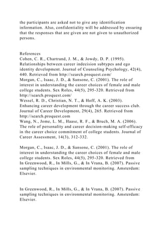 the participants are asked not to give any identification
information. Also, confidentiality will be addressed by ensuring
that the responses that are given are not given to unauthorized
persons.
References
Cohen, C. R., Chartrand, J. M., & Jowdy, D. P. (1995).
Relationships between career indecision subtypes and ego
identity development. Journal of Counseling Psychology, 42(4),
440. Retrieved from http://search.proquest.com/
Morgan, C., Isaac, J. D., & Sansone, C. (2001). The role of
interest in understanding the career choices of female and male
college students. Sex Roles, 44(5), 295-320. Retrieved from
http://search.proquest.com/
Wessel, R. D., Christian, N. T., & Hoff, A. K. (2003).
Enhancing career development through the career success club.
Journal of Career Development, 29(4), 265. Retrieved from
http://search.proquest.com
Wang, N., Jome, L. M., Haase, R. F., & Bruch, M. A. (2006).
The role of personality and career decision-making self-efficacy
in the career choice commitment of college students. Journal of
Career Assessment, 14(3), 312-332.
Morgan, C., Isaac, J. D., & Sansone, C. (2001). The role of
interest in understanding the career choices of female and male
college students. Sex Roles, 44(5), 295-320. Retrieved from
In Greenwood, R., In Mills, G., & In Vrana, B. (2007). Passive
sampling techniques in environmental monitoring. Amsterdam:
Elsevier.
In Greenwood, R., In Mills, G., & In Vrana, B. (2007). Passive
sampling techniques in environmental monitoring. Amsterdam:
Elsevier.
 