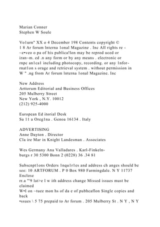 Marian Conner
Stephen W Soule
Vo1urn" XX o 4 December 198 Contents copyright ©
1 8 Ar forum lnterna 1onal Magazine . Inc All rights re -
~e•veo o pa of his publica!lon may be reprod uced or
iran~m. ed .n any form or by any means . electronic or
rnpc an1ca1 including photocopy, recording. or any 1nfor-
rnat1on s orage and retrieval system . without permission in
W " .ng from Ar forum lnterna 1onal Magazine. Inc
New Address
Arttorum Editorial and Business Offices
205 Mulberry Street
New York , N.Y. 10012
(212) 925-4000
European Ed itorial Desk
Sa 11 a Oreg1na . Genoa 16134 . Italy
ADVERTISING
Anne Dayton . Director
Cla ire Mar in Knight Landesman . Associates
Wes Germany Ana Valladares . Karl-Finkeln-
burgs r 30 5300 Bonn 2 (0228) 36 .34 81
Subscnpt1ons Orders 1nqu1r1es and address ch anges should be
see: 10 ARTFORUM . P 0 Box 980 Farmingdale. N Y 11737
Enclose
rr.a "'9 lat>e l w ith address change Missed issues must be
claimed
W•I on ~tuee mon hs of da e of pubhcaflon Single copies and
back
•ssues  5 75 prepaid to Ar forum . 205 Mulberry St . N Y , N Y
 