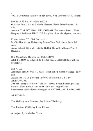 .
10012 Complete volumes index (1962·68) Laurence McG1lvery,
P 0 Bo• 852 La Jolla Gahl 92038
O.str1bullon U S and Canada. Eastern News D1stnbutors. 111
8th
Ave ew York NY 1001 t UK, COMAG. Tavistock Road . West
Draytor> 1ddlesex UB 7 ?OE Belgium . Pos -Sc riptum, rue des
Eoe•or>niers 37 1000 Brussels
MICfofilm Xerox University Microfilms 300 North Zeeb Rd .
Ann
Aroor ich 48 1(>6 Microfiche Bell & Howell. M1cro -Pho10
Division,
O•d Mansfoeld Rd woos er Calif 44691
ART FORUM is indexed 1n he Art Index. ARTb1bllograph1es
MODERN
and AILA
Artforum (ISSN -0004 -3532) 1s published monthly except July
and
Augus tor 30 00 per year ($40 00 outside the U S ) by
ARTFORU M.
205 Mu1oerry S reet ew York NY 10012 Second-class postage
oa id at New York Y and add• 1onal ma1hng offices
Postmaster send address changes to ARTFORUM . P 0 Box 980.
ARTFORUM
The Gallery as a Gesture , by Brian O'Doherty
The Radiant Child, by Rene Ricard
A project by Nicholas Nixon
 