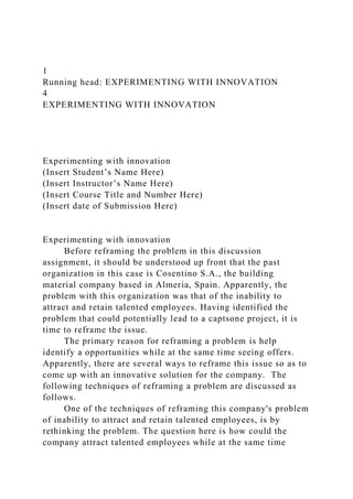 1
Running head: EXPERIMENTING WITH INNOVATION
4
EXPERIMENTING WITH INNOVATION
Experimenting with innovation
(Insert Student’s Name Here)
(Insert Instructor’s Name Here)
(Insert Course Title and Number Here)
(Insert date of Submission Here)
Experimenting with innovation
Before reframing the problem in this discussion
assignment, it should be understood up front that the past
organization in this case is Cosentino S.A., the building
material company based in Almeria, Spain. Apparently, the
problem with this organization was that of the inability to
attract and retain talented employees. Having identified the
problem that could potentially lead to a captsone project, it is
time to reframe the issue.
The primary reason for reframing a problem is help
identify a opportunities while at the same time seeing offers.
Apparently, there are several ways to reframe this issue so as to
come up with an innovative solution for the company. The
following techniques of reframing a problem are discussed as
follows.
One of the techniques of reframing this company's problem
of inability to attract and retain talented employees, is by
rethinking the problem. The question here is how could the
company attract talented employees while at the same time
 