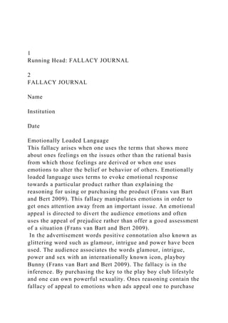 1
Running Head: FALLACY JOURNAL
2
FALLACY JOURNAL
Name
Institution
Date
Emotionally Loaded Language
This fallacy arises when one uses the terms that shows more
about ones feelings on the issues other than the rational basis
from which those feelings are derived or when one uses
emotions to alter the belief or behavior of others. Emotionally
loaded language uses terms to evoke emotional response
towards a particular product rather than explaining the
reasoning for using or purchasing the product (Frans van Bart
and Bert 2009). This fallacy manipulates emotions in order to
get ones attention away from an important issue. An emotional
appeal is directed to divert the audience emotions and often
uses the appeal of prejudice rather than offer a good assessment
of a situation (Frans van Bart and Bert 2009).
In the advertisement words positive connotation also known as
glittering word such as glamour, intrigue and power have been
used. The audience associates the words glamour, intrigue,
power and sex with an internationally known icon, playboy
Bunny (Frans van Bart and Bert 2009). The fallacy is in the
inference. By purchasing the key to the play boy club lifestyle
and one can own powerful sexuality. Ones reasoning contain the
fallacy of appeal to emotions when ads appeal one to purchase
 