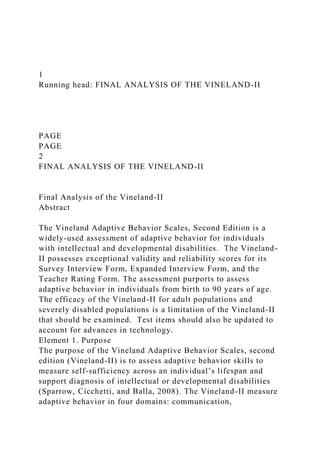 1
Running head: FINAL ANALYSIS OF THE VINELAND-II
PAGE
PAGE
2
FINAL ANALYSIS OF THE VINELAND-II
Final Analysis of the Vineland-II
Abstract
The Vineland Adaptive Behavior Scales, Second Edition is a
widely-used assessment of adaptive behavior for individuals
with intellectual and developmental disabilities. The Vineland-
II possesses exceptional validity and reliability scores for its
Survey Interview Form, Expanded Interview Form, and the
Teacher Rating Form. The assessment purports to assess
adaptive behavior in individuals from birth to 90 years of age.
The efficacy of the Vineland-II for adult populations and
severely disabled populations is a limitation of the Vineland-II
that should be examined. Test items should also be updated to
account for advances in technology.
Element 1. Purpose
The purpose of the Vineland Adaptive Behavior Scales, second
edition (Vineland-II) is to assess adaptive behavior skills to
measure self-sufficiency across an individual’s lifespan and
support diagnosis of intellectual or developmental disabilities
(Sparrow, Cicchetti, and Balla, 2008). The Vineland-II measure
adaptive behavior in four domains: communication,
 