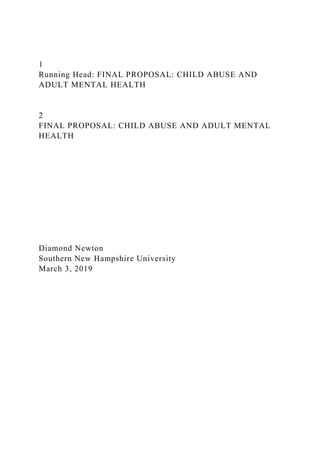 1
Running Head: FINAL PROPOSAL: CHILD ABUSE AND
ADULT MENTAL HEALTH
2
FINAL PROPOSAL: CHILD ABUSE AND ADULT MENTAL
HEALTH
Diamond Newton
Southern New Hampshire University
March 3, 2019
 