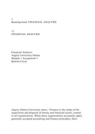 1
Running head: FINANCIAL ANALYSIS
11
FINANCIAL ANALYSIS
Financial Analysis
Argosy University Online
Module 1 Assignment 3
Katrina Caver
Argosy Online University states, “Finance is the study of the
acquisition and disposal of money and financial assets, central
to all organizations. When these organizations accurately apply
generally accepted accounting and finance principles, their
 