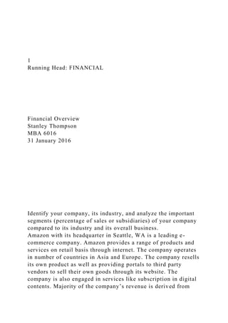 1
Running Head: FINANCIAL
Financial Overview
Stanley Thompson
MBA 6016
31 January 2016
Identify your company, its industry, and analyze the important
segments (percentage of sales or subsidiaries) of your company
compared to its industry and its overall business.
Amazon with its headquarter in Seattle, WA is a leading e-
commerce company. Amazon provides a range of products and
services on retail basis through internet. The company operates
in number of countries in Asia and Europe. The company resells
its own product as well as providing portals to third party
vendors to sell their own goods through its website. The
company is also engaged in services like subscription in digital
contents. Majority of the company’s revenue is derived from
 