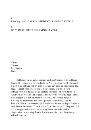 1
Running Head: GAPS IN STUDENT LEARNING LEVELS
2
GAPS IN STUDENT LEARNING LEVELS
Name
Course
Facilitator
Date
Differences in achievement and performance in different
levels of schooling for students in America has for the longest
time being influenced by many issues key among this being the
race, social economic position in society which in turn
influence the attitude of educators towards the students in
America as well as the students themselves towards each other.
Lisa Delpit author of Multiplication is for white people:
Raising Expectations for other people's children, Claude
Steele's "Thin Ice: stereotype Threat and Black college Students
and Devin Brownes "The Latino Gap: Not quite Trilingual" all
have suggested reasons as to why there are this various
disparities in learning levels for students in the American
school system.
 