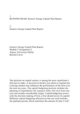 1
RUNNING HEAD: Genesis Energy Capital Plan Report
2
Genesis Energy Capital Plan Report
Genesis Energy Capital Plan Report
Module 5 Assignment 2
Argosy University Online
Katrina Caver
The decision on capital outlays is among the most significant a
firm has to make. A decision to build a new plant or expand into
a foreign market may influence the performance of the firm over
the next ten years. The capital budgeting decision includes the
planning of expenditures for a project with a life of at least one
year and usually considerably longer. Capital budgeting assists
with the decision making of how a firm should invest its capital.
Different capital budgeting alternatives that are used includes
the payback period, which calculates the amount of time it will
 