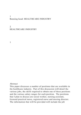 1
Running head: HEALTHCARE INDUSTRY
2
HEALTHCARE INDUSTRY
1
Abstract
This paper discusses a number of positions that are available in
the healthcare industry. Part of this discussion will detail the
various jobs, the skills required to obtain one of these positions
and the various salary ranges for each position. The positions
that I plan to discuss are social worker, nursing assistant,
licensed practical nurse, registered nurse and nursing director.
The information that will be provided will include the job
 