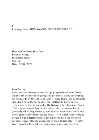 1
Running Head: HUMAN-COMPUTER INTERFACE
Human-Computer Interface
Student Name:
Instructor Name:
Course:
Date: 02-16-2020
Introduction
Most web developers create design proposals without further
input from the intended group and primarily focus on meeting
the standards of the contract. Many likely think that consumers
also don't have the technological intellect to know such a
dynamic area that is undoubtedly Network development. Some
of that may be real, but on the other side, customers know
precisely what they deserve, and internet developers can't look
down upon everything (Scane, 2002). It is quite impossible to
develop a completely functional platform even for the most
accomplished software engineers in their initial effort. That's
since there's a little like a typical operator, each client is
 