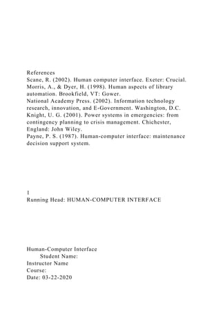 References
Scane, R. (2002). Human computer interface. Exeter: Crucial.
Morris, A., & Dyer, H. (1998). Human aspects of library
automation. Brookfield, VT: Gower.
National Academy Press. (2002). Information technology
research, innovation, and E-Government. Washington, D.C.
Knight, U. G. (2001). Power systems in emergencies: from
contingency planning to crisis management. Chichester,
England: John Wiley.
Payne, P. S. (1987). Human-computer interface: maintenance
decision support system.
1
Running Head: HUMAN-COMPUTER INTERFACE
Human-Computer Interface
Student Name:
Instructor Name
Course:
Date: 03-22-2020
 