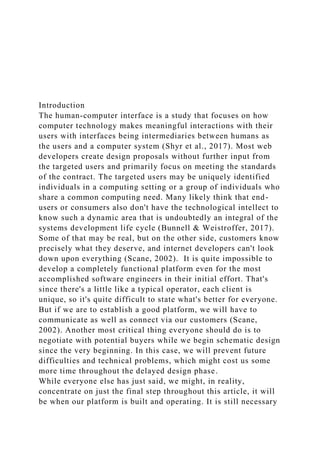 Introduction
The human-computer interface is a study that focuses on how
computer technology makes meaningful interactions with their
users with interfaces being intermediaries between humans as
the users and a computer system (Shyr et al., 2017). Most web
developers create design proposals without further input from
the targeted users and primarily focus on meeting the standards
of the contract. The targeted users may be uniquely identified
individuals in a computing setting or a group of individuals who
share a common computing need. Many likely think that end-
users or consumers also don't have the technological intellect to
know such a dynamic area that is undoubtedly an integral of the
systems development life cycle (Bunnell & Weistroffer, 2017).
Some of that may be real, but on the other side, customers know
precisely what they deserve, and internet developers can't look
down upon everything (Scane, 2002). It is quite impossible to
develop a completely functional platform even for the most
accomplished software engineers in their initial effort. That's
since there's a little like a typical operator, each client is
unique, so it's quite difficult to state what's better for everyone.
But if we are to establish a good platform, we will have to
communicate as well as connect via our customers (Scane,
2002). Another most critical thing everyone should do is to
negotiate with potential buyers while we begin schematic design
since the very beginning. In this case, we will prevent future
difficulties and technical problems, which might cost us some
more time throughout the delayed design phase.
While everyone else has just said, we might, in reality,
concentrate on just the final step throughout this article, it will
be when our platform is built and operating. It is still necessary
 
