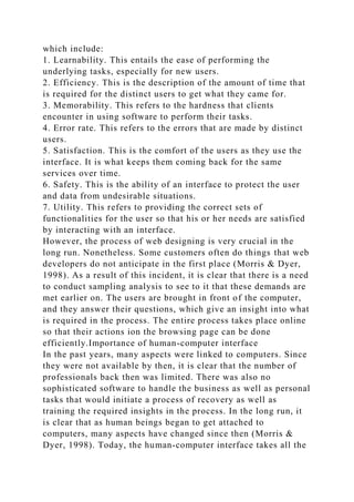 which include:
1. Learnability. This entails the ease of performing the
underlying tasks, especially for new users.
2. Efficiency. This is the description of the amount of time that
is required for the distinct users to get what they came for.
3. Memorability. This refers to the hardness that clients
encounter in using software to perform their tasks.
4. Error rate. This refers to the errors that are made by distinct
users.
5. Satisfaction. This is the comfort of the users as they use the
interface. It is what keeps them coming back for the same
services over time.
6. Safety. This is the ability of an interface to protect the user
and data from undesirable situations.
7. Utility. This refers to providing the correct sets of
functionalities for the user so that his or her needs are satisfied
by interacting with an interface.
However, the process of web designing is very crucial in the
long run. Nonetheless. Some customers often do things that web
developers do not anticipate in the first place (Morris & Dyer,
1998). As a result of this incident, it is clear that there is a need
to conduct sampling analysis to see to it that these demands are
met earlier on. The users are brought in front of the computer,
and they answer their questions, which give an insight into what
is required in the process. The entire process takes place online
so that their actions ion the browsing page can be done
efficiently.Importance of human-computer interface
In the past years, many aspects were linked to computers. Since
they were not available by then, it is clear that the number of
professionals back then was limited. There was also no
sophisticated software to handle the business as well as personal
tasks that would initiate a process of recovery as well as
training the required insights in the process. In the long run, it
is clear that as human beings began to get attached to
computers, many aspects have changed since then (Morris &
Dyer, 1998). Today, the human-computer interface takes all the
 