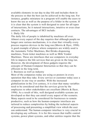 available elements in our day to day life and includes them in
the process so that the best can be achieved in the long run. For
instance, graphic miniature in a program will enable the users to
know the use as well as the purpose of a folder in the system. If
it is clear that the system is well designed to cater for all types
of interactions, be it natural interactions, intuitive or even clear
contacts. The advantages of HCI include:
1. Daily life
The daily life of people is inhabited by machines all over.
Almost every aspect of the day requires that although people no
longer own various mechanisms, it is clear that virtually every
process requires devices in the long run (Morris & Dyer, 1998).
A good example of places where computers are widely used is
the Automatic Teller Machines, Hot Drinks dispensing
machines, Train ticket machines as well as Milk Vendor
Machines. These are interfaces that use computers in everyday
life to improve the life services that are given in the long run.
However, the development of these gadgets requires the
concepts of Human-Computer Interaction so that they can be
efficient in the long term.
2. Business as well as industry
Most of the companies today are using co pouters in every
operation that they take. Every service or customer today uses a
computer in one way or another. With the increased
globalization in the 21st century, it is clear that many variables
need to be considered and that the services given by the
employees to other stakeholders are excellent (Morris & Dyer,
1998). As a result of this, well designed available systems are
developed so that they can entail every aspect of the scenario.
Many aspects need to be considered for businesses to remain
productive, such as how the human-computer interfaces are
tailored to reduce complexities by hiding the technical aspects
of processing and presenting a simplified view which the user
can understand. The human-computer interface is very crucial in
developing any software. It is for this reason that traffic control
systems, power plant systems, and other entities require that the
 