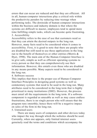 errors that can occur are reduced and that they are efficient. All
in all, human-computer interactions play a critical role within
the productivity paradox by reducing time wastage when
performing tasks. The downside of human-computer interactions
within the business and industry domain is that where the
systems are difficult to master, employees tend to spend more
time fulfilling simple tasks, which can become quite frustrating.
3. Accessibility
Accessibility refers to the ease of use that customers need so
that they can attain the desired outputs in the long run.
However, many facts need to be considered when it comes to
accessibility. First, it is good to note that there are people who
are disabled but still need to use these applications in the long
run to the benefit of themselves or other entities (Morris &
Dyer, 1998). The main aim of the Human-Computer Interface is
to give safe, simple as well as efficient operating systems to
every person so that they can comprehensively use their
information. However, this entails even those who are disabled
in any means possible. Many aspects need to be considered in
the long run.
4. Software success
This implies that there is the proper use of Human-Computer
Interface Principles in designing good systems as well as
commentary systems that need to be used in the long run. Many
attributes need to be considered in the long term that is highly
prioritized in many institutions (2002). However, the process
must entail all the requirements in the long term. If a software
component is regarded as unusable as well as may cause endless
frustrations, there is no single person who will ensure that the
program runs smoothly; hence there will be a negative impact
on sales of the firm in the long run.
5. Untrained users
There are many users of computers and other devices today
who impact the way through which the websites should be used.
Currently, when one appears, only limited internet users
genuinely read the terms and conditions which accompany the
 
