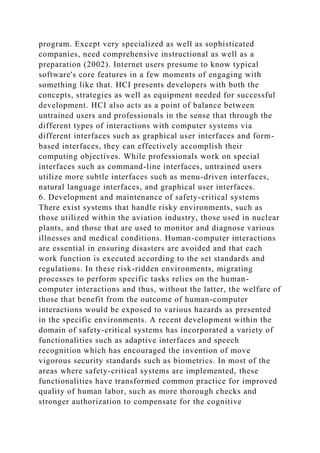 program. Except very specialized as well as sophisticated
companies, need comprehensive instructional as well as a
preparation (2002). Internet users presume to know typical
software's core features in a few moments of engaging with
something like that. HCI presents developers with both the
concepts, strategies as well as equipment needed for successful
development. HCI also acts as a point of balance between
untrained users and professionals in the sense that through the
different types of interactions with computer systems via
different interfaces such as graphical user interfaces and form-
based interfaces, they can effectively accomplish their
computing objectives. While professionals work on special
interfaces such as command-line interfaces, untrained users
utilize more subtle interfaces such as menu-driven interfaces,
natural language interfaces, and graphical user interfaces.
6. Development and maintenance of safety-critical systems
There exist systems that handle risky environments, such as
those utilized within the aviation industry, those used in nuclear
plants, and those that are used to monitor and diagnose various
illnesses and medical conditions. Human-computer interactions
are essential in ensuring disasters are avoided and that each
work function is executed according to the set standards and
regulations. In these risk-ridden environments, migrating
processes to perform specific tasks relies on the human-
computer interactions and thus, without the latter, the welfare of
those that benefit from the outcome of human-computer
interactions would be exposed to various hazards as presented
in the specific environments. A recent development within the
domain of safety-critical systems has incorporated a variety of
functionalities such as adaptive interfaces and speech
recognition which has encouraged the invention of move
vigorous security standards such as biometrics. In most of the
areas where safety-critical systems are implemented, these
functionalities have transformed common practice for improved
quality of human labor, such as more thorough checks and
stronger authorization to compensate for the cognitive
 