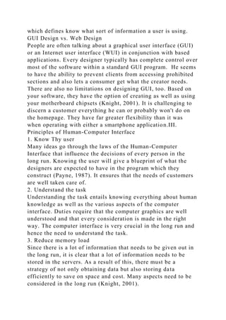 which defines know what sort of information a user is using.
GUI Design vs. Web Design
People are often talking about a graphical user interface (GUI)
or an Internet user interface (WUI) in conjunction with based
applications. Every designer typically has complete control over
most of the software within a standard GUI program. He seems
to have the ability to prevent clients from accessing prohibited
sections and also lets a consumer get what the creator needs.
There are also no limitations on designing GUI, too. Based on
your software, they have the option of creating as well as using
your motherboard chipsets (Knight, 2001). It is challenging to
discern a customer everything he can or probably won't do on
the homepage. They have far greater flexibility than it was
when operating with either a smartphone application.III.
Principles of Human-Computer Interface
1. Know Thy user
Many ideas go through the laws of the Human-Computer
Interface that influence the decisions of every person in the
long run. Knowing the user will give a blueprint of what the
designers are expected to have in the program which they
construct (Payne, 1987). It ensures that the needs of customers
are well taken care of.
2. Understand the task
Understanding the task entails knowing everything about human
knowledge as well as the various aspects of the computer
interface. Duties require that the computer graphics are well
understood and that every consideration is made in the right
way. The computer interface is very crucial in the long run and
hence the need to understand the task.
3. Reduce memory load
Since there is a lot of information that needs to be given out in
the long run, it is clear that a lot of information needs to be
stored in the servers. As a result of this, there must be a
strategy of not only obtaining data but also storing data
efficiently to save on space and cost. Many aspects need to be
considered in the long run (Knight, 2001).
 