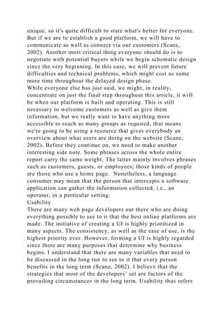 unique, so it's quite difficult to state what's better for everyone.
But if we are to establish a good platform, we will have to
communicate as well as connect via our customers (Scane,
2002). Another most critical thing everyone should do is to
negotiate with potential buyers while we begin schematic design
since the very beginning. In this case, we will prevent future
difficulties and technical problems, which might cost us some
more time throughout the delayed design phase.
While everyone else has just said, we might, in reality,
concentrate on just the final step throughout this article, it will
be when our platform is built and operating. This is still
necessary to welcome customers as well as give them
information, but we really want to have anything more
accessible to reach as many groups as required, that means
we're going to be using a resource that gives everybody an
overview about what users are doing on the website (Scane,
2002). Before they continue on, we need to make another
interesting side note. Some phrases across the whole entire
report carry the same weight. The latter mainly involves phrases
such as customers, guests, or employees; those kinds of people
are those who use a home page. Nonetheless, a language
consumer may mean that the person that intercepts a software
application can gather the information collected, i.e., an
operator, in a particular setting.
Usability
There are many web page developers out there who are doing
everything possible to see to it that the best online platforms are
made. The initiative of creating a UI is highly prioritized in
many aspects. The consistency, as well as the ease of use, is the
highest priority ever. However, forming a UI is highly regarded
since there are many purposes that determine why business
begins. I understand that there are many variables that need to
be discussed in the long run to see to it that every person
benefits in the long term (Scane, 2002). I believe that the
strategies that most of the developers’ set are factors of the
prevailing circumstances in the long term. Usability thus refers
 