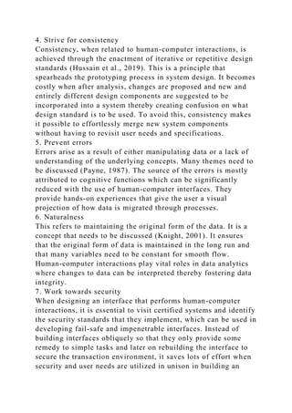 4. Strive for consistency
Consistency, when related to human-computer interactions, is
achieved through the enactment of iterative or repetitive design
standards (Hussain et al., 2019). This is a principle that
spearheads the prototyping process in system design. It becomes
costly when after analysis, changes are proposed and new and
entirely different design components are suggested to be
incorporated into a system thereby creating confusion on what
design standard is to be used. To avoid this, consistency makes
it possible to effortlessly merge new system components
without having to revisit user needs and specifications.
5. Prevent errors
Errors arise as a result of either manipulating data or a lack of
understanding of the underlying concepts. Many themes need to
be discussed (Payne, 1987). The source of the errors is mostly
attributed to cognitive functions which can be significantly
reduced with the use of human-computer interfaces. They
provide hands-on experiences that give the user a visual
projection of how data is migrated through processes.
6. Naturalness
This refers to maintaining the original form of the data. It is a
concept that needs to be discussed (Knight, 2001). It ensures
that the original form of data is maintained in the long run and
that many variables need to be constant for smooth flow.
Human-computer interactions play vital roles in data analytics
where changes to data can be interpreted thereby fostering data
integrity.
7. Work towards security
When designing an interface that performs human-computer
interactions, it is essential to visit certified systems and identify
the security standards that they implement, which can be used in
developing fail-safe and impenetrable interfaces. Instead of
building interfaces obliquely so that they only provide some
remedy to simple tasks and later on rebuilding the interface to
secure the transaction environment, it saves lots of effort when
security and user needs are utilized in unison in building an
 