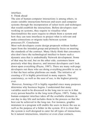 interface.
8. Think ahead
The aim of human-computer interactions is among others, to
create suitable interactions between end-users and computer
systems through the incorporation of select tools and techniques
that would establish the interactions. Before developers start
working on systems, they require to visualize what
functionalities the users require to obtain from a system and
how they can tune interfaces to project what is relevant and
make connections or migrate tasks between system
processes.IV. Conclusion
Most web developers create design proposals without further
input from the intended group and primarily focus on meeting
the standards of the contract. Many likely think that consumers
also don't have the technological intellect to know such a
dynamic area that is undoubtedly Network development. Some
of that may be real, but on the other side, customers know
precisely what they deserve, and internet developers can't look
down upon everything (Payne, 1987). There are many web page
developers out there who are doing everything possible to see to
it that the best online platforms are made. The initiative of
creating a UI is highly prioritized in many aspects. The
consistency, as well as the ease of use, is the highest priority
ever.
However, forming a UI is highly regarded since many purposes
determine why business begins. I understand that many
variables need to be discussed in the long run to see to it that
every person benefits in the long term (Payne, 1987). Today, the
human-computer interface takes all the available elements in
our day to day life and includes them in the process so that the
best can be achieved in the long run. For instance, graphic
miniature in a program will enable the users to know the use as
well as the purpose of a folder in the system. If it is clear that
the system is well designed to cater for all types of interactions,
be it natural interactions, intuitive or even clear contacts.
 