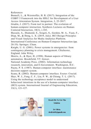 References
Bunnell, L., & Weistroffer, H. R. (2017). Integration of the
COBIT 5 Framework into the SDLC for Development of a User
Access Attestation System. Integration, 3, 25-2017.
Grudin, J. (2017). From tool to partner: The evolution of
human-computer interaction. Synthesis Lectures on Human-
Centered Interaction, 10(1), i-183.
Hussain, A., Diamond, S., Szigeti, S., Gordon, M. A., Yuan, F.,
Diep, M., & Dong, L. X. (2019, July). HCI Design Principles
and Visual Analytics for Media Analytics Platform.
International Conference on Human-Computer Interaction (pp.
28-35). Springer, Cham.
Knight, U. G. (2001). Power systems in emergencies: from
contingency planning to crisis management. Chichester,
England: John Wiley.
Morris, A., & Dyer, H. (1998). Human aspects of library
automation. Brookfield, VT: Gower.
National Academy Press. (2002). Information technology
research, innovation, and E-Government. Washington, D.C.
Payne, P. S. (1987). Human-computer interface: maintenance
decision support system.
Scane, R. (2002). Human-computer interface. Exeter: Crucial.
Shyr, W. J., Feng, C. F., Liu, P. W., & Chiang, T. L. (2017).
Using the technology acceptance model to understand
behavioral intentions in the use of a human-computer interface
(HCI) system. International Journal of Engineering Education,
33(1), 121-127.
 