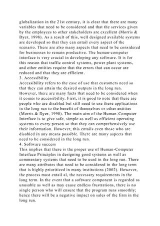 globalization in the 21st century, it is clear that there are many
variables that need to be considered and that the services given
by the employees to other stakeholders are excellent (Morris &
Dyer, 1998). As a result of this, well designed available systems
are developed so that they can entail every aspect of the
scenario. There are also many aspects that need to be considered
for businesses to remain productive. The human-computer
interface is very crucial in developing any software. It is for
this reason that traffic control systems, power plant systems,
and other entities require that the errors that can occur are
reduced and that they are efficient.
3. Accessibility
Accessibility refers to the ease of use that customers need so
that they can attain the desired outputs in the long run.
However, there are many facts that need to be considered when
it comes to accessibility. First, it is good to note that there are
people who are disabled but still need to use these applications
in the long run to the benefit of themselves or other entities
(Morris & Dyer, 1998). The main aim of the Human-Computer
Interface is to give safe, simple as well as efficient operating
systems to every person so that they can comprehensively use
their information. However, this entails even those who are
disabled in any means possible. There are many aspects that
need to be considered in the long run.
4. Software success
This implies that there is the proper use of Human-Computer
Interface Principles in designing good systems as well as
commentary systems that need to be used in the long run. There
are many attributes that need to be considered in the long term
that is highly prioritized in many institutions (2002). However,
the process must entail al, the necessary requirements in the
long term. In the event that a software component is regarded as
unusable as well as may cause endless frustrations, there is no
single person who will ensure that the program runs smoothly;
hence there will be a negative impact on sales of the firm in the
long run.
 