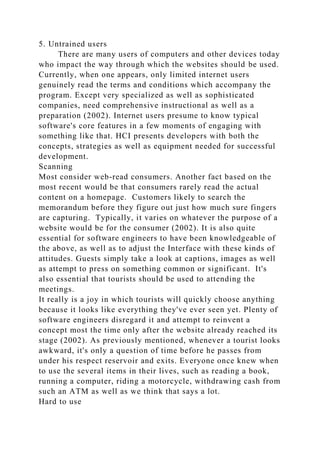 5. Untrained users
There are many users of computers and other devices today
who impact the way through which the websites should be used.
Currently, when one appears, only limited internet users
genuinely read the terms and conditions which accompany the
program. Except very specialized as well as sophisticated
companies, need comprehensive instructional as well as a
preparation (2002). Internet users presume to know typical
software's core features in a few moments of engaging with
something like that. HCI presents developers with both the
concepts, strategies as well as equipment needed for successful
development.
Scanning
Most consider web-read consumers. Another fact based on the
most recent would be that consumers rarely read the actual
content on a homepage. Customers likely to search the
memorandum before they figure out just how much sure fingers
are capturing. Typically, it varies on whatever the purpose of a
website would be for the consumer (2002). It is also quite
essential for software engineers to have been knowledgeable of
the above, as well as to adjust the Interface with these kinds of
attitudes. Guests simply take a look at captions, images as well
as attempt to press on something common or significant. It's
also essential that tourists should be used to attending the
meetings.
It really is a joy in which tourists will quickly choose anything
because it looks like everything they've ever seen yet. Plenty of
software engineers disregard it and attempt to reinvent a
concept most the time only after the website already reached its
stage (2002). As previously mentioned, whenever a tourist looks
awkward, it's only a question of time before he passes from
under his respect reservoir and exits. Everyone once knew when
to use the several items in their lives, such as reading a book,
running a computer, riding a motorcycle, withdrawing cash from
such an ATM as well as we think that says a lot.
Hard to use
 