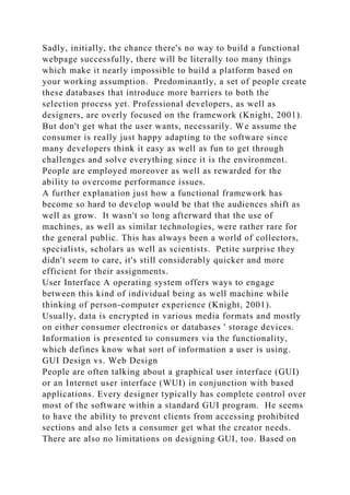 Sadly, initially, the chance there's no way to build a functional
webpage successfully, there will be literally too many things
which make it nearly impossible to build a platform based on
your working assumption. Predominantly, a set of people create
these databases that introduce more barriers to both the
selection process yet. Professional developers, as well as
designers, are overly focused on the framework (Knight, 2001).
But don't get what the user wants, necessarily. We assume the
consumer is really just happy adapting to the software since
many developers think it easy as well as fun to get through
challenges and solve everything since it is the environment.
People are employed moreover as well as rewarded for the
ability to overcome performance issues.
A further explanation just how a functional framework has
become so hard to develop would be that the audiences shift as
well as grow. It wasn't so long afterward that the use of
machines, as well as similar technologies, were rather rare for
the general public. This has always been a world of collectors,
specialists, scholars as well as scientists. Petite surprise they
didn't seem to care, it's still considerably quicker and more
efficient for their assignments.
User Interface A operating system offers ways to engage
between this kind of individual being as well machine while
thinking of person-computer experience (Knight, 2001).
Usually, data is encrypted in various media formats and mostly
on either consumer electronics or databases ' storage devices.
Information is presented to consumers via the functionality,
which defines know what sort of information a user is using.
GUI Design vs. Web Design
People are often talking about a graphical user interface (GUI)
or an Internet user interface (WUI) in conjunction with based
applications. Every designer typically has complete control over
most of the software within a standard GUI program. He seems
to have the ability to prevent clients from accessing prohibited
sections and also lets a consumer get what the creator needs.
There are also no limitations on designing GUI, too. Based on
 