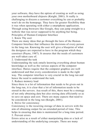 your software, they have the option of creating as well as using
your own motherboard chipsets (Knight, 2001). It really is
challenging to discern a customer everything he can or probably
won't do on the homepage. They have far greater flexibility than
it was when operating with either a smartphone application.
Through using browsers like Google, they can jump straight to a
website that was never supposed to be anything but being.
Principles of Human-Computer Interface
1. Know Thy user
There are many ideas that go through the laws of the Human-
Computer Interface that influence the decisions of every person
in the long run. Knowing the user will give a blueprint of what
the designers are expected to have in the program which they
construct (Payne, 1987). It ensures that the needs of customers
are well taken care of.
2. Understand the task
Understanding the task entails knowing everything about human
knowledge as well as the various aspects of the computer
interface. Duties require that the computer graphics are well
understood and that every consideration is made in the right
way. The computer interface is very crucial in the long run and
hence the need to understand the task.
3. Reduce memory load
Since there is a lot of information that needs to be given out in
the long run, it is clear that a lot of information needs to be
stored in the servers. Asa result of this, there must be a strategy
of not only obtaining data but also storing data efficiently so as
to save on space and cost. There are many aspects that need to
be considered in the long run (Knight, 2001).
4. Strive for consistency
Consistency is the recurring storage of data in servers with the
aim of obtaining output for an extended period of time. This
helps in ensuring that data is maintained for a long time period.
5. Prevent errors
Errors arise as a result of either manipulating data or a lack of
understanding of the underlying concepts. There are many
 