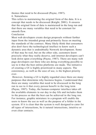 themes that need to be discussed (Payne, 1987).
6. Naturalness
This refers to maintaining the original form of the data. It is a
concept that needs to be discussed (Knight, 2001). It ensures
that the original form of data is maintained in the long run and
that there are many variables that need to be constant for
smooth flow.
Conclusion
Most web developers create design proposals without further
input from the intended group and primarily focus on meeting
the standards of the contract. Many likely think that consumers
also don't have the technological intellect to know such a
dynamic area that is undoubtedly Network development. Some
of that may be real, but on the other side, customers know
precisely what they really deserve, and internet developers can't
look down upon everything (Payne, 1987). There are many web
page developers out there who are doing everything possible to
see to it that the best online platforms are made. The initiative
of creating a UI is highly prioritized in many aspects. The
consistency, as well as the ease of use, is the highest priority
ever.
However, forming a UI is highly regarded since there are many
purposes that determine why business begins. I understand that
there are many variables that need to be discussed in the long
run to see to it that every person benefit in the long term
(Payne, 1987). Today, the human-computer interface takes all
the available elements in our day to day life and includes them
in the process so that the best can be achieved in the long run.
For instance, graphic miniature in a program will enable the
users to know the use as well as the purpose of a folder in the
system. If it is clear that the system is well designed to cater for
all types of interactions, be it natural interactions, intuitive or
even clear contacts.
 