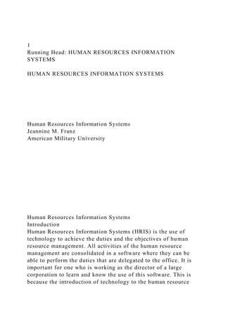 1
Running Head: HUMAN RESOURCES INFORMATION
SYSTEMS
HUMAN RESOURCES INFORMATION SYSTEMS
Human Resources Information Systems
Jeannine M. Franz
American Military University
Human Resources Information Systems
Introduction
Human Resources Information Systems (HRIS) is the use of
technology to achieve the duties and the objectives of human
resource management. All activities of the human resource
management are consolidated in a software where they can be
able to perform the duties that are delegated to the office. It is
important for one who is working as the director of a large
corporation to learn and know the use of this software. This is
because the introduction of technology to the human resource
 