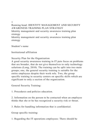 1
Running head: IDENTITY MANAGEMENT AND SECURITY
AWARENESS TRAINING PLAN STRATEGY
Identity management and security awareness training plan
strategy 4
Identity management and security awareness training plan
strategy
Student’s name
Institutional affiliation
Security Plan for the Organization
A good security awareness training in IT puts focus on problems
that are broader, that do not give themselves to only technology
solutions (Long, 2010). The training can be split into two main
groups; one, the general security training is suitable for the
entire employees despite their work role. Two, the group
specific training in security centers on specific skills which are
significant to only a section of the organization.
General Security Training:
1. Procedures and policies education.
2. Information on the person to be contacted when an employee
thinks that she or he has recognized a security risk or threat.
3. Rules for handling information that is confidential.
Group specific training:
1. Regarding the IT operations employees: There should be
 