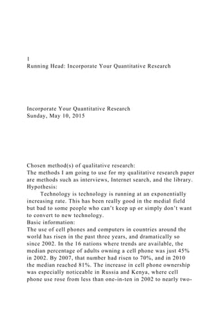 1
Running Head: Incorporate Your Quantitative Research
Incorporate Your Quantitative Research
Sunday, May 10, 2015
Chosen method(s) of qualitative research:
The methods I am going to use for my qualitative research paper
are methods such as interviews, Internet search, and the library.
Hypothesis:
Technology is technology is running at an exponentially
increasing rate. This has been really good in the medial field
but bad to some people who can’t keep up or simply don’t want
to convert to new technology.
Basic information:
The use of cell phones and computers in countries around the
world has risen in the past three years, and dramatically so
since 2002. In the 16 nations where trends are available, the
median percentage of adults owning a cell phone was just 45%
in 2002. By 2007, that number had risen to 70%, and in 2010
the median reached 81%. The increase in cell phone ownership
was especially noticeable in Russia and Kenya, where cell
phone use rose from less than one-in-ten in 2002 to nearly two-
 