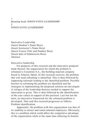 1
Running head: INNOVATIVE LEADERSHIP
2
INNOVATIVE LEADERSHIP
Innovative Leadership
(Insert Student’s Name Here)
(Insert Instructor’s Name Here)
(Insert Course Title and Number Here)
(Insert date of Submission Here)
Abstract
Innovative leadership
For purposes of this research and the innovative proposal
made thereof, the organization for which the problem is
reframed is Cosentino S.A., the building material company
based in Almeria, Spain. In this research exercise, the problem
that will need reframing is identified. This is then followed by
supporting rationale leading to the identified problem. Possible
barriers to reframing the problem are identified and the
strategies to implementing the proposed solution are developed.
A critique of the leadership theories needed to support the
innovation is given. This is then followed by the identification
of the core values in support of this position. Last but not the
least, an innovative framework for the reframed problem is
developed. That said this research progresses as follows.
Problem identification
Apparently, the problem with this organization was that of
its inability to attract and retain talented employees. Obviously,
this is a problem which could affect the competitive advantage
of the organization while at the same time affecting its bottom
 