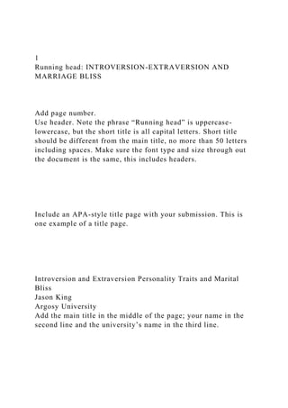 1
Running head: INTROVERSION-EXTRAVERSION AND
MARRIAGE BLISS
Add page number.
Use header. Note the phrase “Running head” is uppercase-
lowercase, but the short title is all capital letters. Short title
should be different from the main title, no more than 50 letters
including spaces. Make sure the font type and size through out
the document is the same, this includes headers.
Include an APA-style title page with your submission. This is
one example of a title page.
Introversion and Extraversion Personality Traits and Marital
Bliss
Jason King
Argosy University
Add the main title in the middle of the page; your name in the
second line and the university’s name in the third line.
 