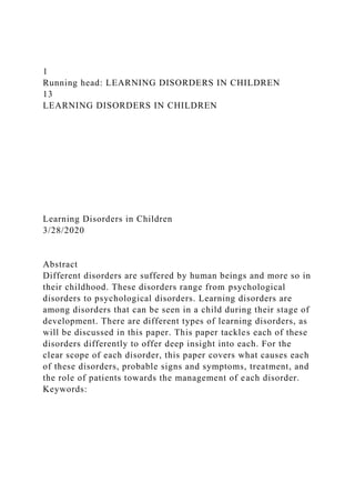 1
Running head: LEARNING DISORDERS IN CHILDREN
13
LEARNING DISORDERS IN CHILDREN
Learning Disorders in Children
3/28/2020
Abstract
Different disorders are suffered by human beings and more so in
their childhood. These disorders range from psychological
disorders to psychological disorders. Learning disorders are
among disorders that can be seen in a child during their stage of
development. There are different types of learning disorders, as
will be discussed in this paper. This paper tackles each of these
disorders differently to offer deep insight into each. For the
clear scope of each disorder, this paper covers what causes each
of these disorders, probable signs and symptoms, treatment, and
the role of patients towards the management of each disorder.
Keywords:
 