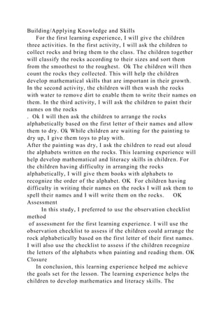 Building/Applying Knowledge and Skills
For the first learning experience, I will give the children
three activities. In the first activity, I will ask the children to
collect rocks and bring them to the class. The children together
will classify the rocks according to their sizes and sort them
from the smoothest to the roughest. Ok The children will then
count the rocks they collected. This will help the children
develop mathematical skills that are important in their growth.
In the second activity, the children will then wash the rocks
with water to remove dirt to enable them to write their names on
them. In the third activity, I will ask the children to paint their
names on the rocks
. Ok I will then ask the children to arrange the rocks
alphabetically based on the first letter of their names and allow
them to dry. Ok While children are waiting for the painting to
dry up, I give them toys to play with.
After the painting was dry, I ask the children to read out aloud
the alphabets written on the rocks. This learning experience will
help develop mathematical and literacy skills in children. For
the children having difficulty in arranging the rocks
alphabetically, I will give them books with alphabets to
recognize the order of the alphabet. OK For children having
difficulty in writing their names on the rocks I will ask them to
spell their names and I will write them on the rocks. OK
Assessment
In this study, I preferred to use the observation checklist
method
of assessment for the first learning experience. I will use the
observation checklist to assess if the children could arrange the
rock alphabetically based on the first letter of their first names.
I will also use the checklist to assess if the children recognize
the letters of the alphabets when painting and reading them. OK
Closure
In conclusion, this learning experience helped me achieve
the goals set for the lesson. The learning experience helps the
children to develop mathematics and literacy skills. The
 