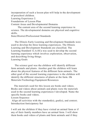 incorporation of such a lesson plan will help in the development
of preschool children.
Learning Experience 2.
Foundations of Lesson Plan
Content Areas and Developmental Domains
The content area of the second learning experience in
science. The developmental domains are physical and cognitive
skills.
State/District/Professional Standards
The Illinois Early Learning and Development Standards were
used to develop the three learning experiences. The Illinois
Learning and Development Standards are classified. The
Learning Standard 12.A.ECa was used to develop the second
learning experience which involves exploration, observation,
and describing living things.
Learning Goals
The science goal was the children will identify different
farm animals and plants. Another goal the children will learn
about the physical features of the different farm animals. The
other goal of the second learning experience is the children will
identify the different structures of plants at the farm. Ok
Materials/Technology/Equipment/Resources
The materials used for this lesson are books and videos.
Books and videos about animals and plants were the materials
used in the second learning experiences I developed. Name the
specific books and videos.
Lesson Sequence
Align all activities with the standard(s), goal(s), and context.
Introduction/Anticipatory Set
I will ask the children if they have visited an animal farm or if
any of their family members have an animal farm. I will show
them books and videos of plants and farm animals and if they
 