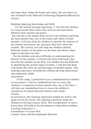 can name them. Name the books and videos. Be sure these are
also included in the Materials/Technology/Equipment/Resources
section.
Building/Applying Knowledge and Skills
For the second learning experience, I will take the children
to a local animal farm where they will see and learn about
different farm animals and plants.
The activity at the animal farm involves the children exploring
the farm animals they saw in the books and videos of farm
animals. I will also help the children to identify the features of
the animals and answer any questions they have about the
animals. The activity will also help the children identify
different features of the plants on the farm and observe their
stages of growth over time
. For the children who have difficulty in understanding the
features of the animals, I will provide them with books that
describe the animals on the farm. For children having difficulty
in identifying the growth stages of plants, I will provide them
with books that show the growth stages of familiar plants. This
learning experience will help the children develop observation
and exploration skills.
Assessment
In this study, I preferred to use a standardized test method
of assessment. I will use standardized tests to assess the
children’s recognition of farm animals they saw at the farm. I
will also use standardized tests to assess the children’s
recognition of animal physical features and sounds.
Closure
In conclusion, this learning experience helped me achieve the
goals set for the lesson. The learning experience helps the
children to develop science skills. The incorporation of such a
lesson plan will help in the development of preschool children.
Learning Experience 3.
Foundations of Lesson Plan
Content Areas and Developmental Domains
 