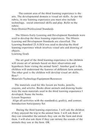 The content area of the third learning experience is the
arts. The developmental domain is visual art skills. As per the
rubric, in one learning experience you must also include
technology, social emotional skills and play. Refer to the
rubric.
State/District/Professional Standards
The Illinois Early Learning and Development Standards were
used to develop the three learning experiences. The Illinois
Learning and Development Standards are classified. The
Learning Standard 25.A.ECd was used to develop the third
learning experience which involves visual arts and drawing of
objects.
Learning Goals
The art goal of the third learning experience is the children
will create art of animals based on their observation and
hypothesis from visitng the animal farm?. Another goal is the
children will understand the features of different farm animals.
The other goal is the children will develop visual art skills.
How?
Materials/Technology/Equipment/Resources
The materials used for this lesson are books, pencils,
crayons, and articles. Books about animals and drawing books
were the main materials used in the third learning experience I
developed. Name the books.
Lesson Sequence
Align all activities with the standard(s), goal(s), and context.
Introduction/Anticipatory Set
During the third learning experience, I will ask the children
if they enjoyed the trip to the animal farm. I will ask them if
they can remember the animals they saw on the farm and draw
them. I will also ask them if they can imitate the sounds of the
animals they saw at the farm. OK
 