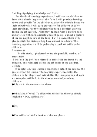 Building/Applying Knowledge and Skills
For the third learning experience, I will ask the children to
draw the animals they saw at the farm. I will provide drawing
books and pencils for the children to draw the animals based on
their hypothesis. I will give crayons to the children to color
their drawings. For the children who have a problem drawing
during the art session, I will provide them with a picture book
and articles with farm animals where they will cut out a picture
of the animal they saw at the farm. I will provide them with
glue to stick the pictures they have cut out on a book. This
learning experience will help develop visual art skills in the
children.
Assessment
In this study, I preferred to use the portfolio method of
assessment
. I will use the portfolio method to assess the art drawn by the
children. This will help assess the art skills of the children.
Closure
In conclusion, this learning experience helped me achieve the
goals set for the lesson. The learning experience helps the
children to develop visual arts skills. The incorporation of such
a lesson plan will help in the development of preschool
children.
�Add art to the content area above.
�What kind of toys? To align with the lesson the toys should
teach the ABCs, sorting, etc.
�OK
�You will also need a book or video on plants.
 