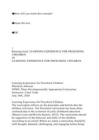 �How will you teach this concept?
�Name the test.
�OK
1
Running head: LEARNING EXPERIENCE FOR PRESCHOOL
CHILDREN
20
LEARNING EXPERIENCE FOR PRESCHOOL CHILDREN
Learning Experience for Preschool Children
Malodree Johnson
EP002: Plans Developmentally Appropriate Curriculum
Instructor: Carol Todd
July 10th, 2020
Learning Experience for Preschool Children
The curriculum reflects on the principles and beliefs that the
children will learn. The Preschool curriculum has been often
confused due to the evolution of early childhood education
(Sharon Lynn and Kristie Kauerz, 2012). The curriculum should
be supportive of the behavior and skills of the children.
According to an article Where we stand a curriculum should be
well thought, planned, challenging, and engaging before being
 