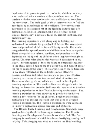 implemented to promote positive results for children. A study
was conducted with a session with a preschool teacher. The
session with the preschool teacher was sufficient to complete
the assessment. The main goal of the assessment was to find the
best learning experiences for the children. The content areas
addressed in this assessment of the learning experiences are
mathematics, English language, fine arts, science, social
studies, technology, physical education, critical thinking, and
problem-solving.
The learning experience went along way in helping me
understand the criteria for preschool children. The assessment
involved preschool children from all backgrounds. The study
categorized the ages of preschool children into three categories.
These categories are infants, toddlers, and preschoolers. It
depended on the age of the children when they were brought to
school. Children with disabilities were also considered in my
study. The willingness of the school and the preschool teacher
in the study session helped me in a great way and made it easier
for me to conduct the study. The learning experiences discussed
in my study reflected on the indicators of an effective
curriculum.These indicators include clear goals, an effective
learning environment, and teacher and student motivation.
There were clear goals set which were used to develop the
learning experiences. The teacher discussed the goals with me
during the interview. Another indicator that was used to develop
learning experiences as an effective learning environment. The
learning experiences were supposed to provide a conducive
learning environment for the children. Teacher and student
motivation was another indicator that was used to develop
learning experiences. The learning experiences were supposed
to improve motivation among teachers and children.
The Illinois Early Learning and Development Standards were
used to develop the three learning experiences. The Illinois
Learning and Development Standards are classified. The first
category is mathematics which involves classifying, sorting, and
tallying. This category was used to develop the first learning
 