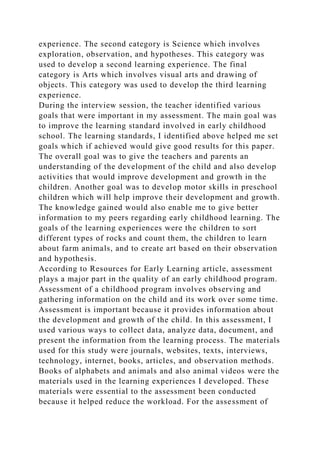 experience. The second category is Science which involves
exploration, observation, and hypotheses. This category was
used to develop a second learning experience. The final
category is Arts which involves visual arts and drawing of
objects. This category was used to develop the third learning
experience.
During the interview session, the teacher identified various
goals that were important in my assessment. The main goal was
to improve the learning standard involved in early childhood
school. The learning standards, I identified above helped me set
goals which if achieved would give good results for this paper.
The overall goal was to give the teachers and parents an
understanding of the development of the child and also develop
activities that would improve development and growth in the
children. Another goal was to develop motor skills in preschool
children which will help improve their development and growth.
The knowledge gained would also enable me to give better
information to my peers regarding early childhood learning. The
goals of the learning experiences were the children to sort
different types of rocks and count them, the children to learn
about farm animals, and to create art based on their observation
and hypothesis.
According to Resources for Early Learning article, assessment
plays a major part in the quality of an early childhood program.
Assessment of a childhood program involves observing and
gathering information on the child and its work over some time.
Assessment is important because it provides information about
the development and growth of the child. In this assessment, I
used various ways to collect data, analyze data, document, and
present the information from the learning process. The materials
used for this study were journals, websites, texts, interviews,
technology, internet, books, articles, and observation methods.
Books of alphabets and animals and also animal videos were the
materials used in the learning experiences I developed. These
materials were essential to the assessment been conducted
because it helped reduce the workload. For the assessment of
 