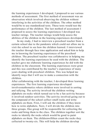 the learning experiences I developed, I proposed to use various
methods of assessment. The first method of assessment was an
observation which involved observing the children without
interfering in the activities of the children. The other method
would be to use standardized tests. These tests would test the
performance of the children. The last method of assessment I
proposed to assess the learning experiences I developed was
teacher ratings. The teacher ratings would help assess the
abilities of the children in the learning experiences developed.
In my study, I had to interview a preschool teacher from a
certain school due to the pandemic which could not allow me to
visit the school to see how the children learned. I interviewed
the teacher through face time application and asked him to help
me in knowing the learning experiences of the preschool
children. The preschool teacher was collaborative in helping me
identify the learning experiences he used with the children. The
teacher gave me elaborate learning experiences he did with the
children in the classroom. The learning experiences were great
and this was contributed by the teacher’s experience of many
years dealing with preschool children. This was helped me
identify ways that I will use to make a connection with the
children.
After collaborating with the teacher, I developed three learning
experiences. The first learning experience developed
involvesmathematics where children were involved in sorting
and tallying. The activity involved the children writing
alphabets on rocks which turned out to be a fun activity because
it involved outdoor activities. The activity involved going out to
the compound of the school collect small rocks and write
alphabets on them. First, I will ask the children if they know
how to write alphabets. Next, I will divide the children into
three groups. One group will be responsible for collecting the
rocks and bring them to the class. The children together sort the
rocks to identify the rocks which would be good to paint
alphabets on them. The childrenwillthen count the rocks they
collected to twenty-six. This will help the children develop
 
